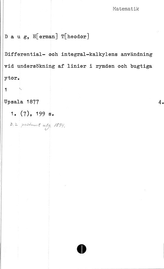  ﻿Matematik
Daug, H[erman] T[heodor]
Differential- och integral-kalkylens användning
vid undersökning af linier i rymden och bugtiga
ytor.
1
Upsala 1877
1. (7), 199 s.
A 2L	t <i4 /#99,