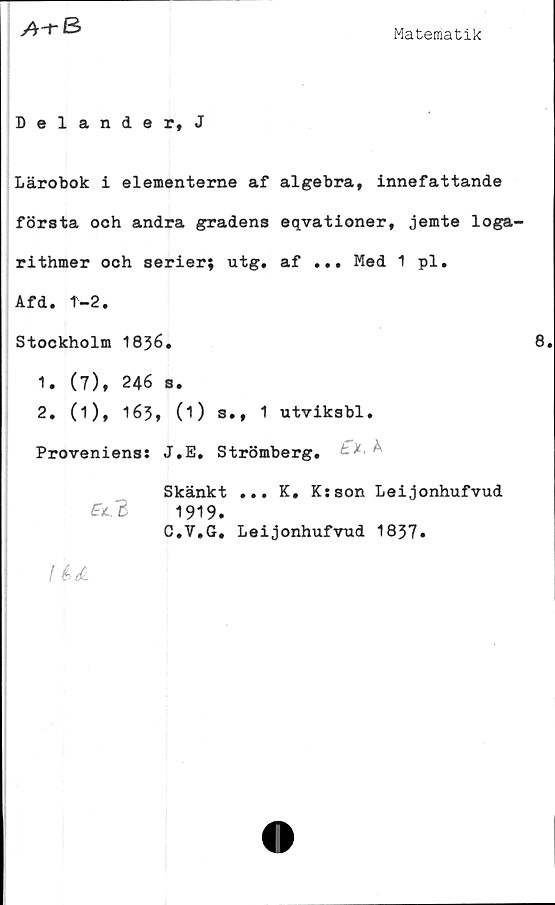  ﻿A-r 3
Matematik
Delander, J
Lärobok i elementerne af algebra, innefattande
första och andra gradens eqvationer, jemte loga-
rithmer och serier; utg. af ... Med 1 pl.
Afd. T-2.
Stockholm 1836.	8.
1.	(7), 246 s.
2.	(i), 163, (O s., 1 utviksbl.
Proveniens: J.E. Strömberg. £■*< ^
Skänkt ... K. K:son Leijonhufvud
fil. 3	1919.
C.V.G. Leijonhufvud 1837»
I