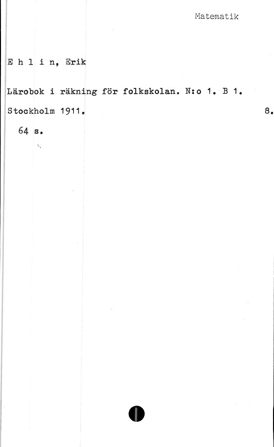  ﻿Matematik
Ehlin, Erik
Lärobok i räkning för folkskolan. N:o 1. B 1.
Stockholm 1911.
64 s.