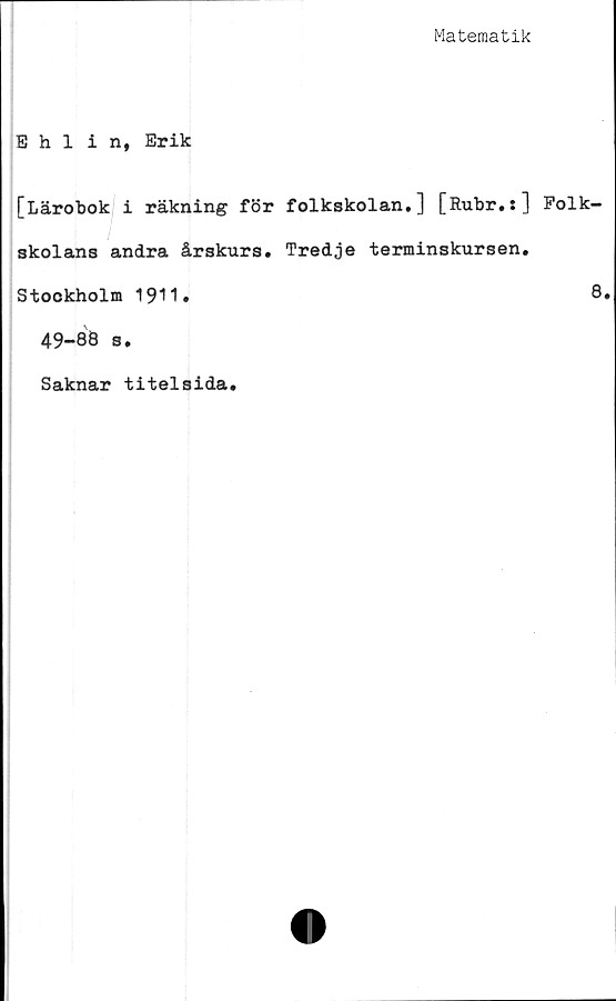  ﻿Matematik
Ehlin, Erik
[Lärobok i räkning för folkskolan.] [Rubr.:] Folk
skolans andra årskurs. Tredje terminskursen.
Stockholm 1911»
49-88 s.
Saknar titelsida.