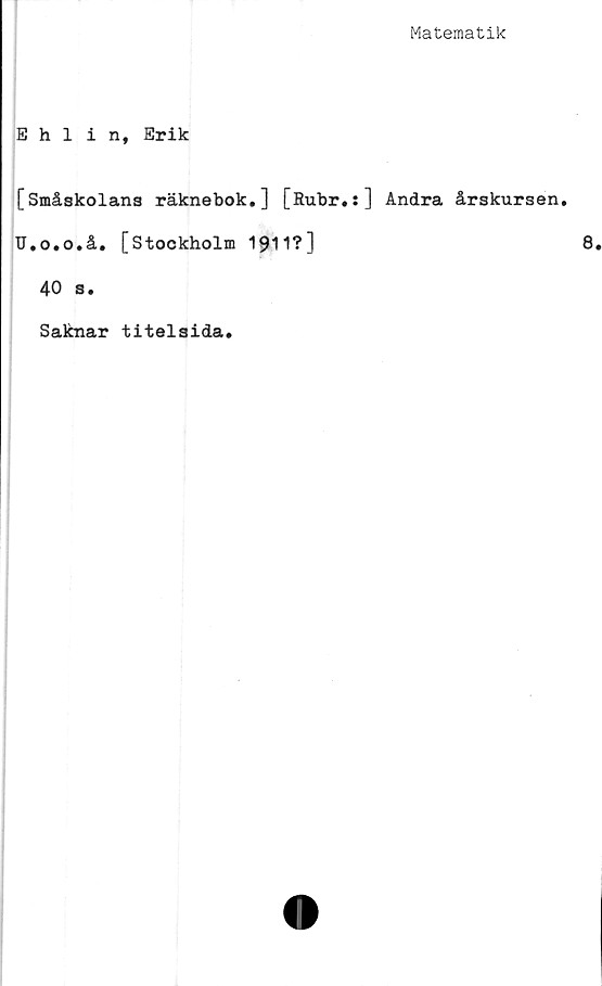  ﻿Matematik
Ehlin, Erik
[Småskolans räknebok.] [Rubr.:] Andra årskursen.
U.o.o.å. [Stockholm 1911?]
40 s.
Saknar titelsida.