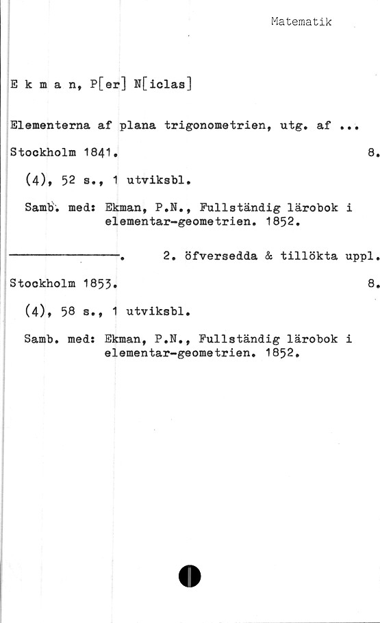  ﻿Matematik
Ekman, P[er] N[iclaa]
Elementerna af plana trigonometrien, utg. af ...
Stockholm 1841.	8.
(4)* 52 s., 1 utviksbl.
Sami», med: Ekman, P.N., Fullständig lärobok i
elementar-geometrien. 1852.
----------------.	2. öfversedda & tillökta uppl.
Stockholm 1853»	8»
(4), 58 s., 1 utviksbl.
Samb. med: Ekman, P.N., Fullständig lärobok i
elementar-geometrien. 1852,