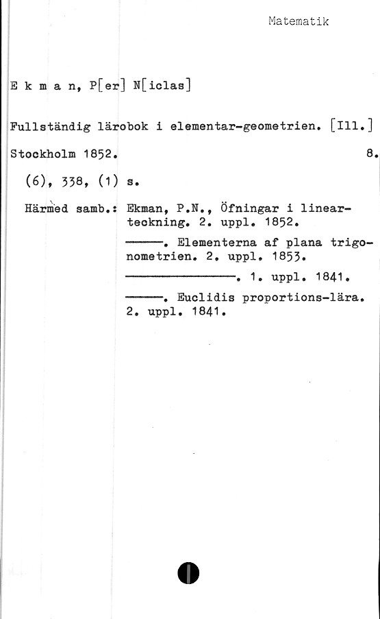  ﻿Matematik
Ekman, P[er] N[iclas]
Fullständig lärobok i elementar-geometrien. [ill.]
Stockholm 1852.	8.
(6), 538, (1) s.
Härmed samb.: Ekman, P.N., Öfningar i linear-
teokning. 2. uppl. 1852.
-----. Elementerna af plana trigo-
nometrien. 2. uppl, 1853»
---------------. 1. uppl. 1841.
-----. Euclidis proportions-lära.
2. uppl. 1841.