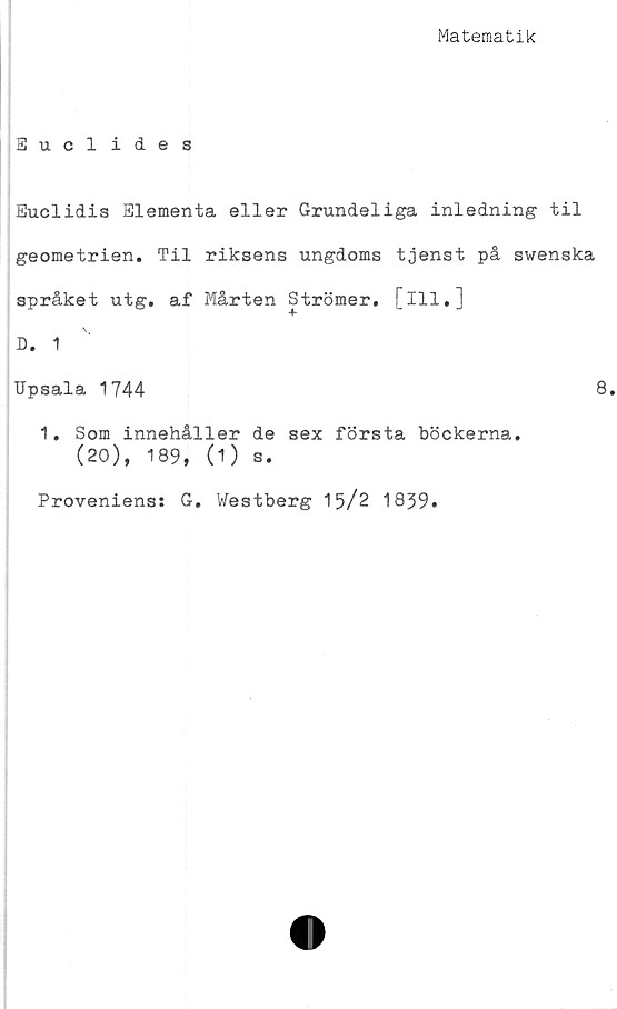  ﻿Matematik
Euclides
Euclidis Elementa eller Grundeliga inledning til
geometrien. Til riksens ungdoms tjenst på swenska
språket utg. af Mårten Strömer. [ill.]
D. 1
Upsala 1744	8.
1. Som innehåller de sex första böckerna.
(20), 189, (1) s.
Proveniens: G. Westberg 15/2 1839.