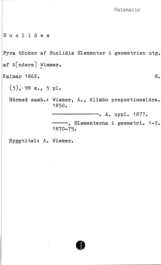  ﻿Matematik
Euclides
Fyra böcker af Euclidis Elementer i geometrien utg.
af A[nders] Wiemer.
Kalmar 1862.	8.
(3),' 98 s., 5 pl.
Härmed samb.: Wiemer, A., Allmän proportionslära.
1850.
---------------. 4. uppl. 1877.
-----, Elementerna i geometri. 1-3»
1870-75.
Ryggtitel: A
Wiemer