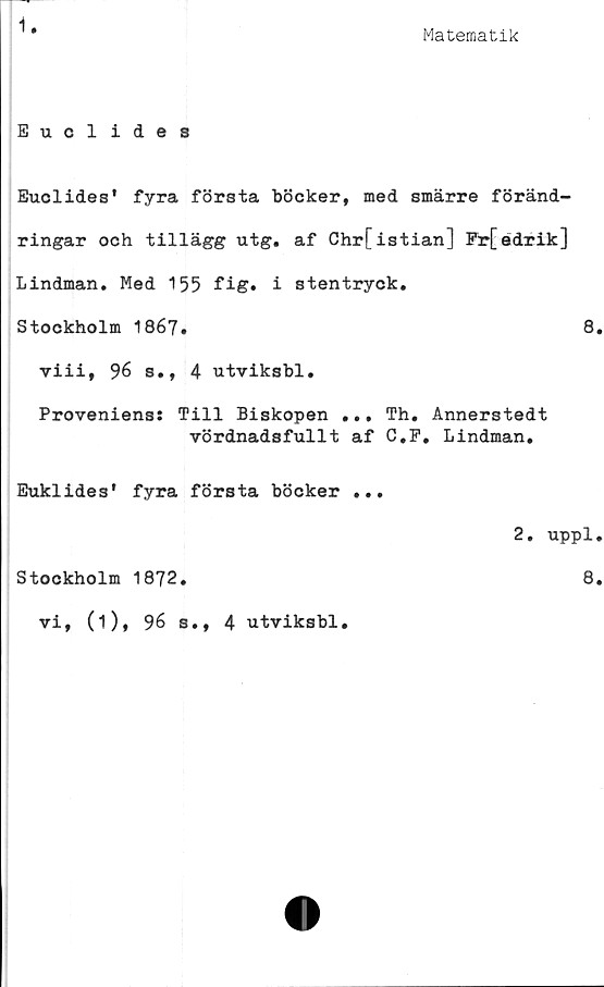  ﻿1
Matematik
Euclides
Euclides' fyra första böcker, med smärre föränd-
ringar och tillägg utg. af Chrfistian] Fr[edrik]
Lindman. Med 155 fig. i stentryck.
Stockholm 1867.	8.
viii, 96 s., 4 utviksbl.
Proveniens: Till Biskopen ... Th. Annerstedt
vördnadsfullt af G.P. Lindman.
Euklides' fyra första böcker
Stockholm 1872.
vi, (i), 96 s., 4 utviksbl.
2. uppl.
8.