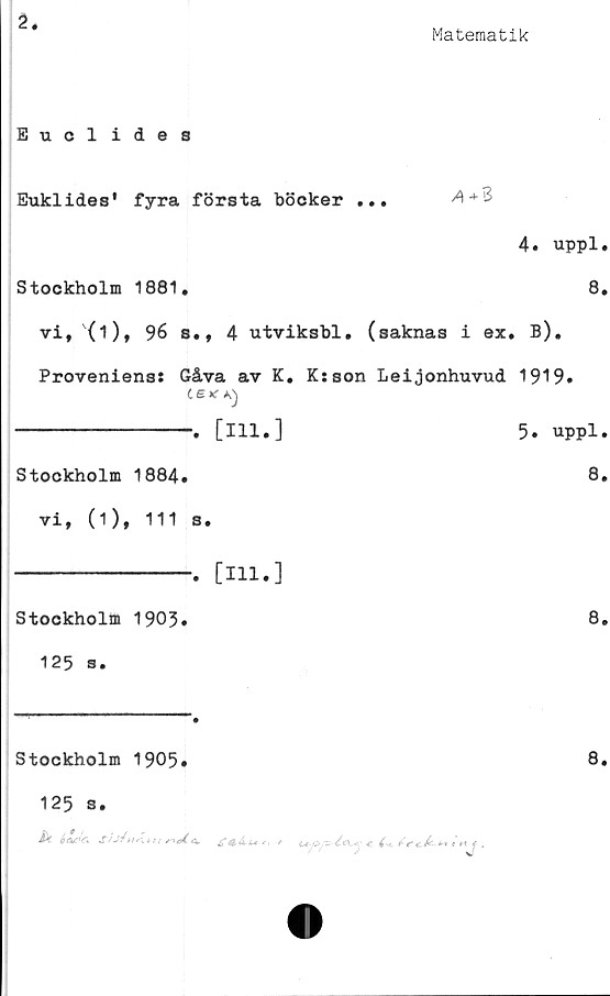  ﻿2
Matematik
Euclides
Euklides' fyra första böcker ...	A+%
4. uppl.
Stockholm	1881.	8.
vi, (i), 96 s., 4 utviksbl. (saknas i ex. B).
Provenienss Gåva av K. K:son Leijonhuvud 1919»
te* K)
---------------. [ill.]	5» uppl.
Stockholm	1884.	8»
vi, (i), 111 s.
---------------. [111.]
Stockholm	1903»	8.
125 s.
Stockholm 1905»
125 s.
A*	m/	tc«
8.
