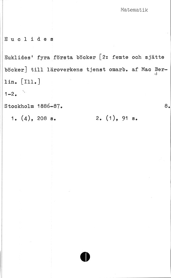  ﻿Matematik
Euclides
Euklides' fyra första böcker [2: femte och sjätte
böcker] till läroverkens tjenst omarb, af Mac Ber-
lin. [111.]
1-2.
Stockholm 1886-87.
1. (4), 208 s.
2. (1), 91 s
8.