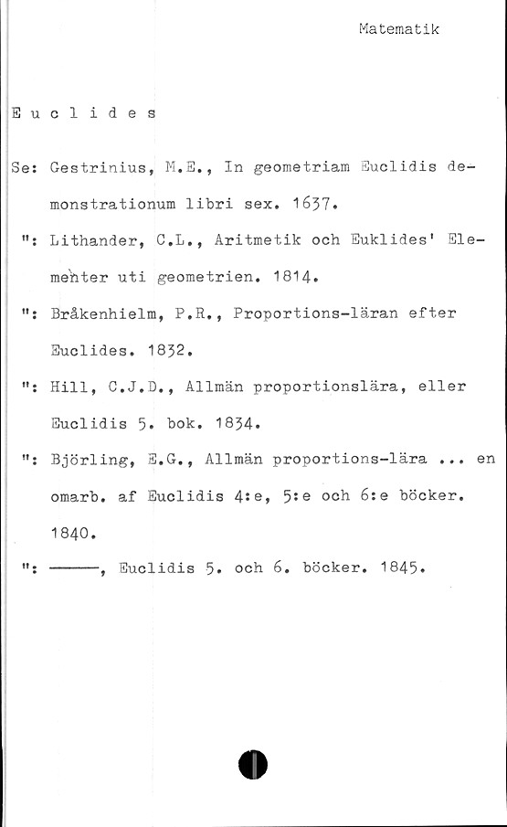  ﻿Matematik
Euclides
Se: Gestrinius, M.E., In geometriam Euclidis de-
monstrationum libri sex. 1637.
Lithander, C.L., Aritmetik och Euklides' Ele-
menter uti geometrien. 1814.
Bråkenhielm, P.R., Proportions-läran efter
Euclides. 1832.
Hill, C.J.D., Allmän proportionslära, eller
Euclidis 5» bok. 1834.
Björling, S.G,, Allmän proportions-lära ... en
omarb. af Euclidis 4se, 5:e och 6:e böcker.
1840.
-----, Euclidis 5* och 6. böcker. 1845*