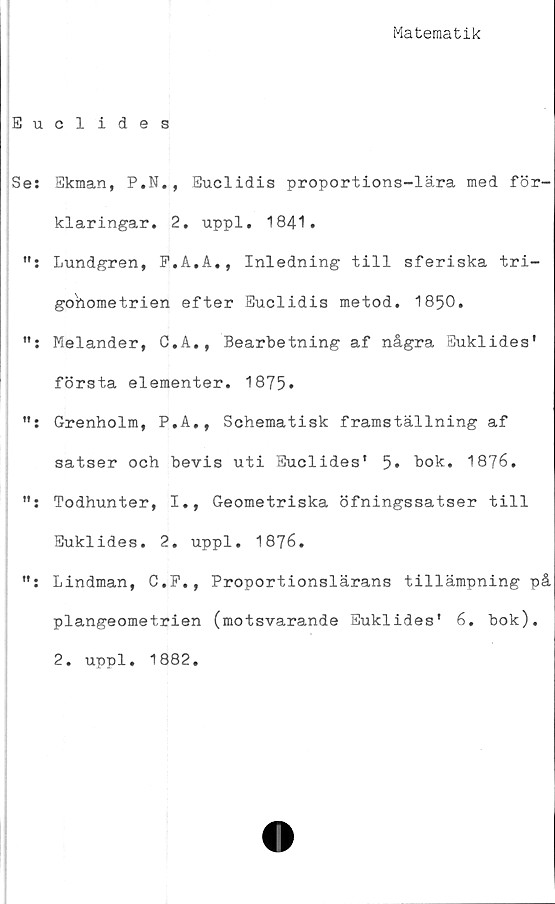  ﻿Matematik
Euclides
Ses Ekman, P.N., Euclidis proportions-lära med för-
klaringar. 2. uppl. 1841.
Lundgren, F.A.A., Inledning till sferiska tri-
gohometrien efter Euclidis metod. 1850.
Melander, C.A., Bearbetning af några Euklides'
första elementer. 1875*
Grenholm, P.A., Schematisk framställning af
satser och bevis uti Euclides’ 5» bok. 1876.
Todhunter, I., Geometriska öfningssatser till
Euklides. 2. uppl. 1876.
Lindman, C.P., Proportionslärans tillämpning på
plangeometrien (motsvarande Euklides* 6. bok).
2. uppl. 1882.