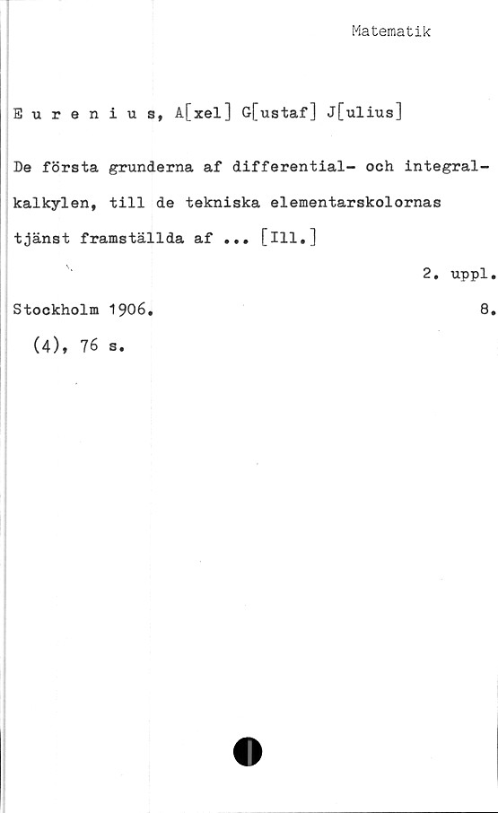  ﻿Matematik
Eurenius, A[xel] G[ustaf] j[ulius]
De första grunderna af differential- och integral-
kalkylen, till de tekniska elementarskolornas
tjänst framställda af ... [ill.]
Stockholm 1906.
2. uppl.
8.
(4), 76 s