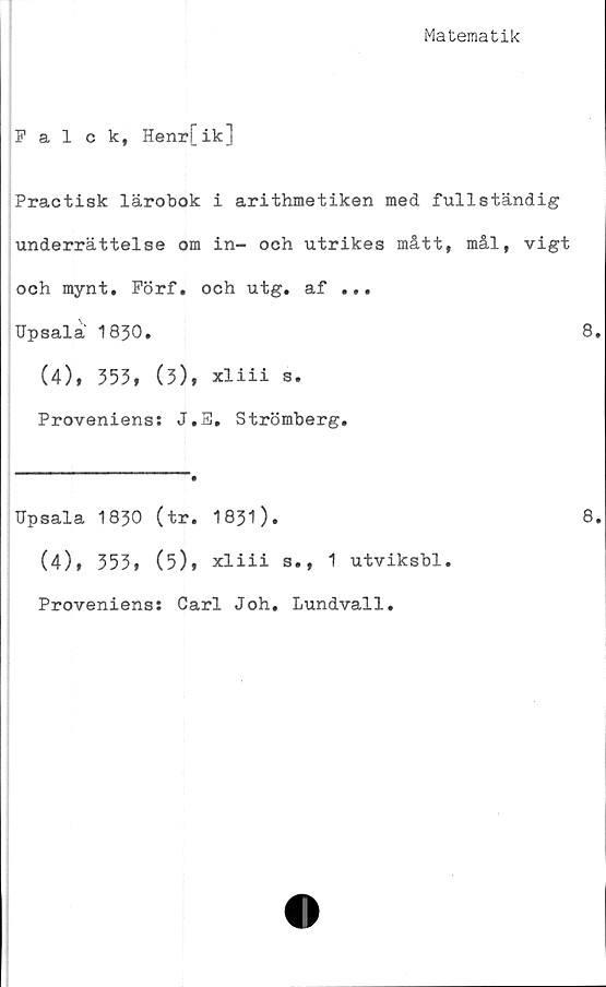  ﻿Matematik
Falck, Henr[ik]
Practisk lärobok i arithmetiken med fullständig
underrättelse om in- och utrikes mått, mål, vigt
och mynt. Förf. och utg. af ...
Upsalä 1830.	8.
(4), 353, (3), xliii s.
Proveniens: J.E, Strömberg.
Upsala 1830 (tr. 1831).
(4), 353, (5), xliii
Proveniens: Carl Joh.
s., 1 utviksbl.
Lundvall.
8.