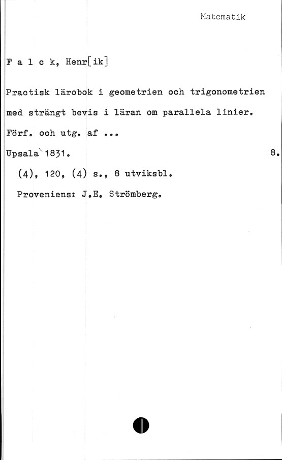  ﻿Matematik
Falck, Henr[ik]
Practisk lärobok i geometrien och trigonometrien
med strängt bevis i läran om parallela linier.
Förf. och utg. af ...
TJpsala 1831.	8
(4), 120, (4) s., 8 utviksbl.
Proveniens: J.E. Strömberg.