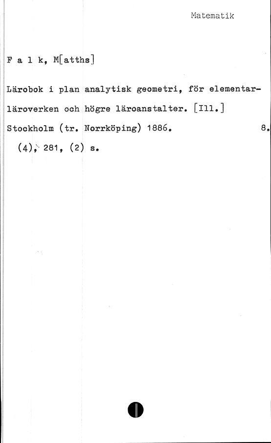  ﻿Matematik
Falk, M[atths]
Lärobok i plan analytisk geometri,
läroverken och högre läroanstalter
Stockholm (tr. Norrköping) 1886.
(4), 281, (2) s.
för elementar-
[111.]
8.