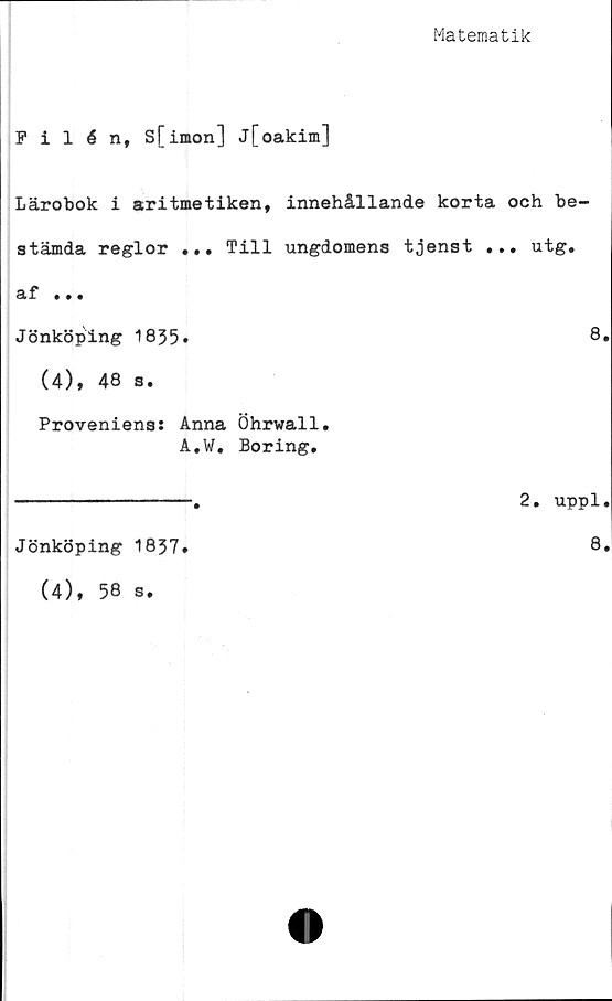  ﻿Matematik
Filén, S[imon] j[oakim]
Lärobok i aritmetiken, innehållande korta och be-
stämda reglor ... Till ungdomens tjenst ... utg.
af ...
Jönköping 1835.	8.
(4), 48 s.
Proveniens: Anna Öhrwall.
A.W. Boring.
2. uppl.
Jönköping 1837
(4), 58 s.
8