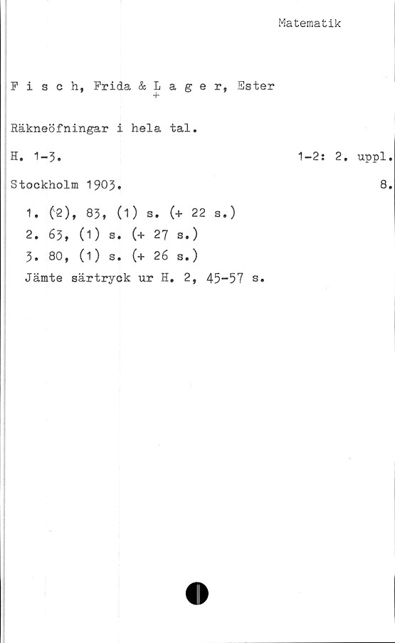  ﻿Matematik
Fisch, Frida & Laer, Ester
Räkneöfningar i hela tal.
H. 1-3.
Stockholm 1903»
1.	(2), 83, (1) s. (+ 22 s.)
2. 63, (1) s. (+ 27 s.)
3. 80, (1) s. (+ 26 s.)
Jämte särtryck ur H. 2, 45-57 s.
1-2: 2. uppl.
8.