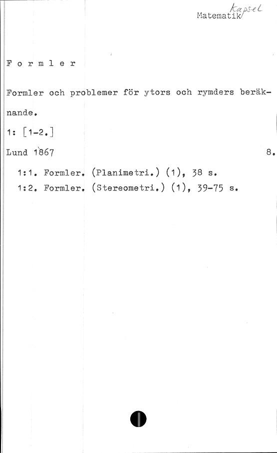  ﻿/caps~eL
Matematik/
Formler
Formler och problemer för ytors och rymders beräk-
nande.
1: [1-2.]
Lund 1867
1:1. Formler.
1:2. Formler.
(Planimetri.) (1), 38 s.
(Stereometri.) (i), 39-75 s.
8.