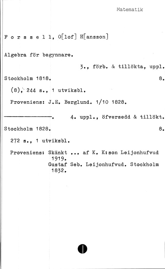  ﻿Matematik
Forssell, O[lof] H[ ansson]
Algebra för begynnare.
3., förb. & tillökta, uppl,
Stockholm 1818.	8.
(8), 244 s., 1 utviksbl.
Proveniens: J.E. Berglund. 1/10 1828.
---------------.	4# uppl., öfversedd & tillökt.
Stockholm 1828.	8.
272 s., 1 utviksbl.
Proveniens: Skänkt ... af K. K:son Leijonhufvud
1919.
Gustaf Seb. Leijonhufvud. Stockholm
1832.