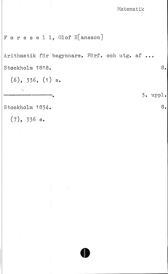  ﻿Matematik
Forssell, Olof H[ansson]
Arithmetik för begynnare. Förf. och utg. af ...
Stockholm 1818.	8.
(6), 336, (1) s.
Stockholm 1834»
(7), 336 s.
3. uppl.
8.