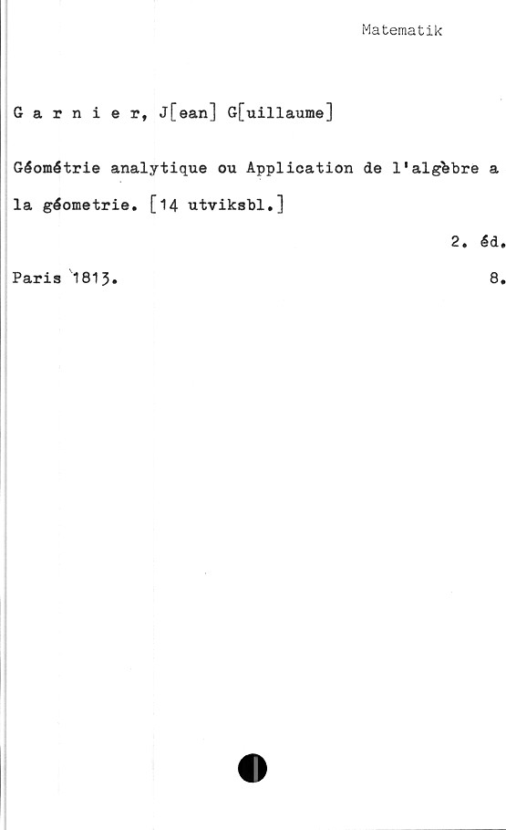  ﻿Matematik
Garnier, J[ean] G[uillaume]
Géométrie analytique ou Application de 1'alg^bre a
la géometrie. [14 utviksbl.]
2. éd
Paris 1813
8