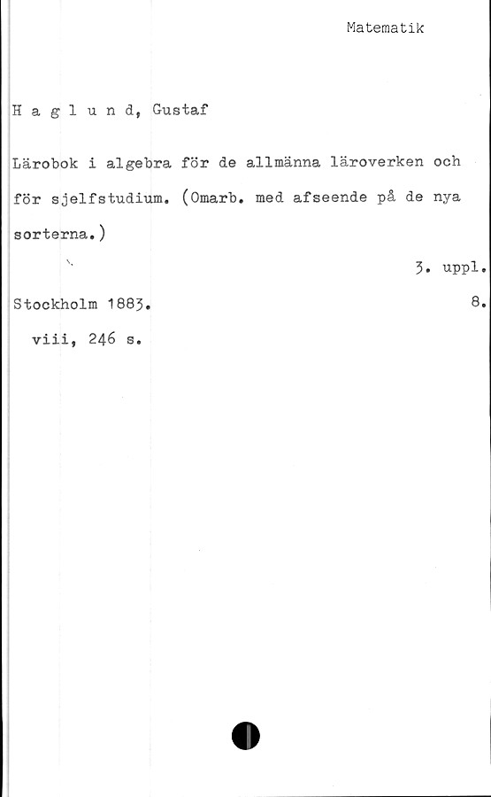  ﻿Matematik
Haglund, Gustaf
Lärobok i algebra för de allmänna läroverken och
för sjelfstudium. (Omarb. med afseende på de nya
sorterna.)
3. uppl.
Stockholm 1883
viii, 246 s.
8