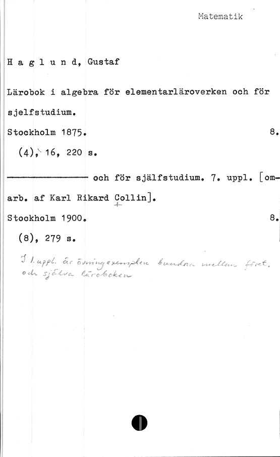  ﻿Matematik
Haglund, Gustaf
Lärobok i algebra för elementarläroverken och för
sjelfstudium.
Stockholm 1875»	8,
(4), 16, 220 s.
--------------- och för själfstudium. 7. uppl. [om-
arb, af Karl Rikard Collin],
Stockholm 1900,	8,
(8), 279 s.
° ^ Sj c-	ro^ ciL* 4 w



