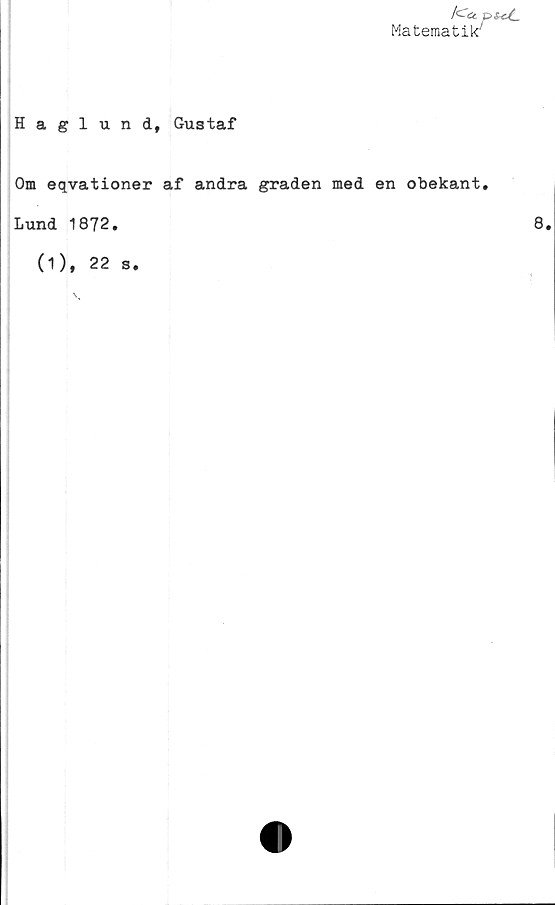  ﻿/c&.
Matematik'
Haglund, Gustaf
Om eqvationer af andra graden med en obekant,
Lund 1872.
(1), 22 s.