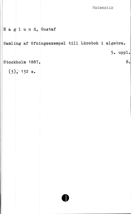  ﻿Matematik
Haglund, Gustaf
Samling af öfningsexempel till Lärobok i algebra.
5, uppl•
Stockholm 1887.	8.
(3); 132 s.