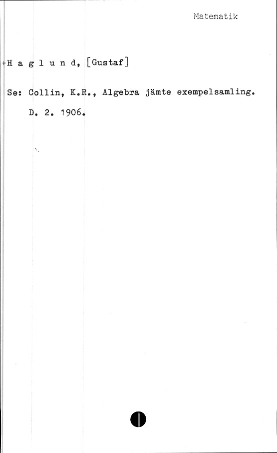  ﻿Matematik
♦Haglund, [Gustaf]
Se: Collin, K.R., Algebra jämte exempelsamling.
D. 2. 1906.