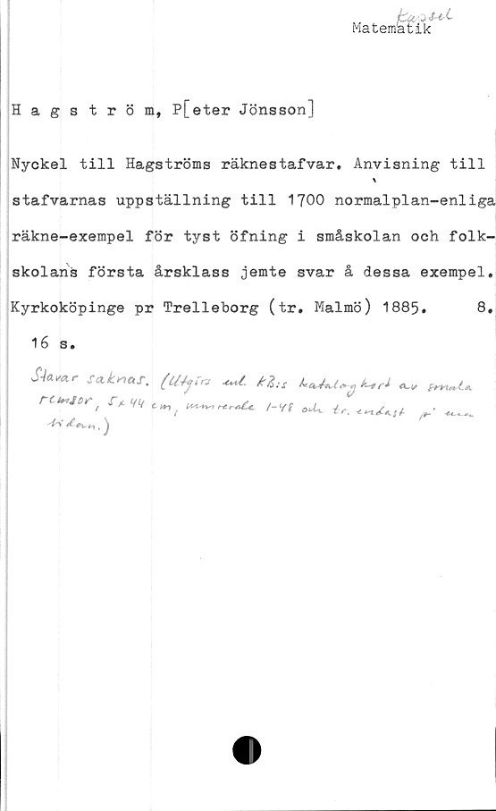  ﻿Matematik
'' •
fetik
Hagström, P[eter Jönsson]
Nyckel till Hagströms räknestafvar. Anvisning till
stafvarnas uppställning till 1J00 normalplan-enliga
räkne-exempel för tyst öfning i småskolan och folk-
skolans första årsklass jemte svar å dessa exempel.
Kyrkoköpinge pr Trelleborg (tr. Malmö) 1885.	8»
16 s.
S4a**r**±**t.	W
rCtr,Jt>^> w t»,	/-Vf oU^	r —
/#vHl ^
