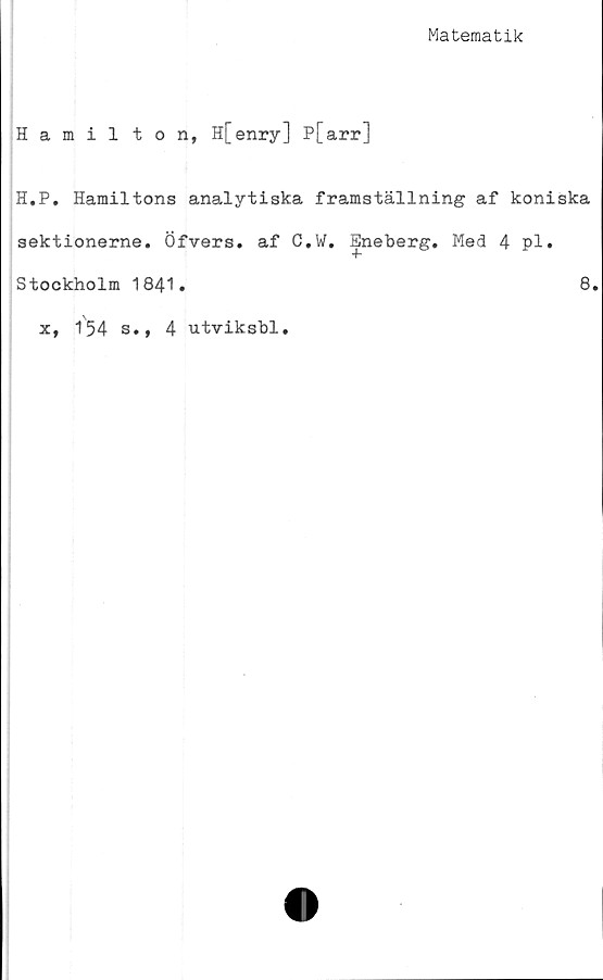  ﻿Matematik
Hamilton, H[enry] P[arr]
H.P. Hamiltons analytiska framställning af koniska
sektionerne. Öfvers. af C.W. Eneberg. Med 4 pl.
Stockholm 1841.	8.
x, 154 s., 4 utviksbl.