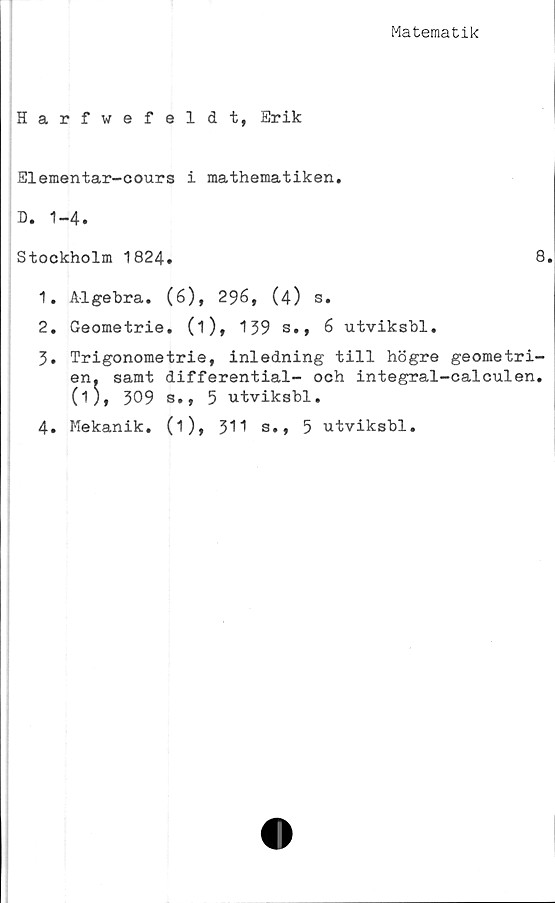  ﻿Matematik
Harfwefeldt, Erik
Elementar-cours i mathematiken.
B. 1-4.
Stockholm 1824*	8.
1.	Algebra. (6), 296, (4) s.
2.	Geometrie. (i), 139 s., 6 utviksbl.
3.	Trigonometrie, inledning till högre geometri-
en. samt differential- och integral-calculen.
(i), 309 s., 5 utviksbl.
4. Mekanik. (1), 31 1 s., 5 utviksbl.
