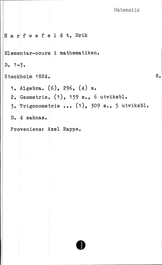  ﻿Matematik
Harfwefeldt, Erik
Elementar-cours i mathematiken.
D. 1-3.
Stockholm 1824.	8.
1.	Algebra. (6), 296, (4) s.
2.	Geometrie. (i), 139 s., 6 utviksbl.
3.	Trigonometrie ... (i), 309 s., 5 utviksbl,
D. 4 saknas.
Proveniens: Axel Rappe.