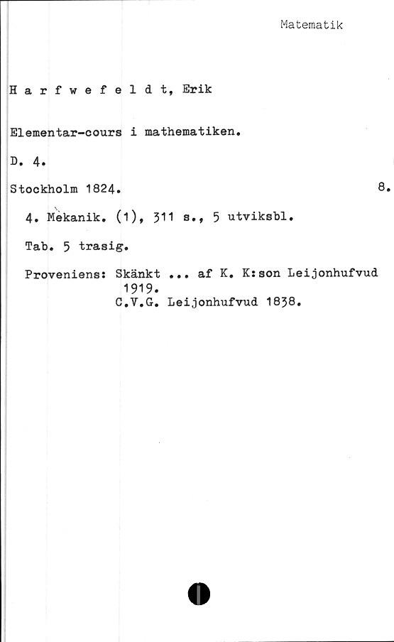  ﻿Matematik
Harfwefeldt, Erik
Elementar-cours i mathematiken.
D. 4.
Stockholm 1824.	8.
4. Mekanik, (i), 311 s., 5 utviksbl.
Tab. 5 trasig.
Proveniens: Skänkt ... af K. K:son Leijonhufvud
1919.
C.V.G. Leijonhufvud 1838.