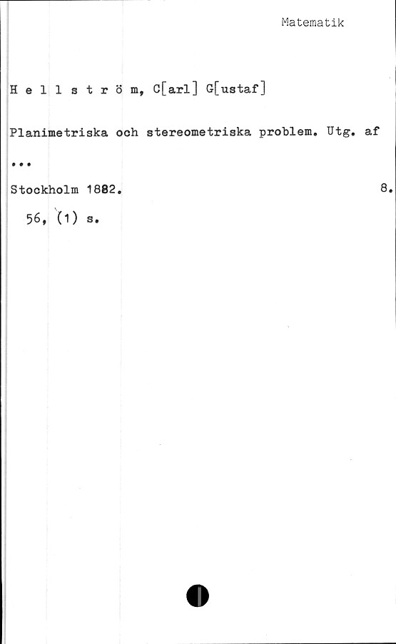  ﻿Matematik
Hellström, C[arl] G[ustaf]
Planimetriska ooh stereometriska problem. Utg. af
• • •
Stockholm 1882.
56, (i) s.
8.