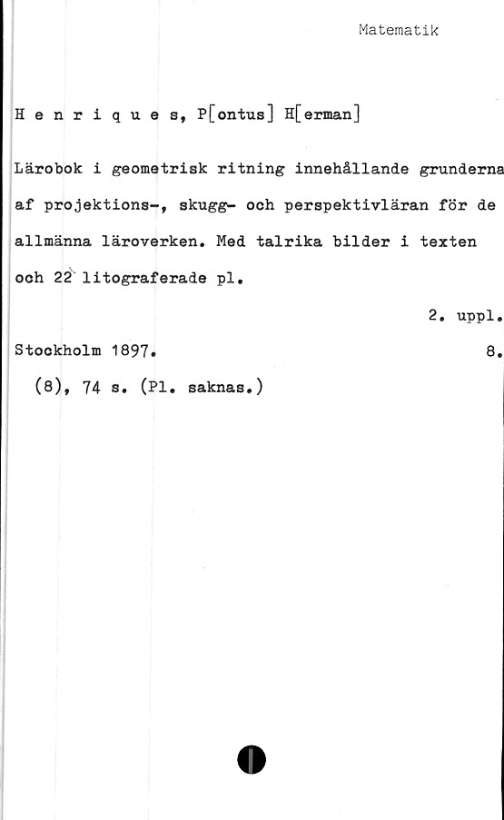 ﻿Matematik
Henriques, P[ontus] H[erman]
Lärobok i geometrisk ritning innehållande grunderna
af projektions-, skugg- och perspektivläran för de
allmänna läroverken. Med talrika bilder i texten
och 22 litograferade pl.
2. uppl.
Stockholm 1897»	8.
(8), 74 s. (Pl. saknas.)