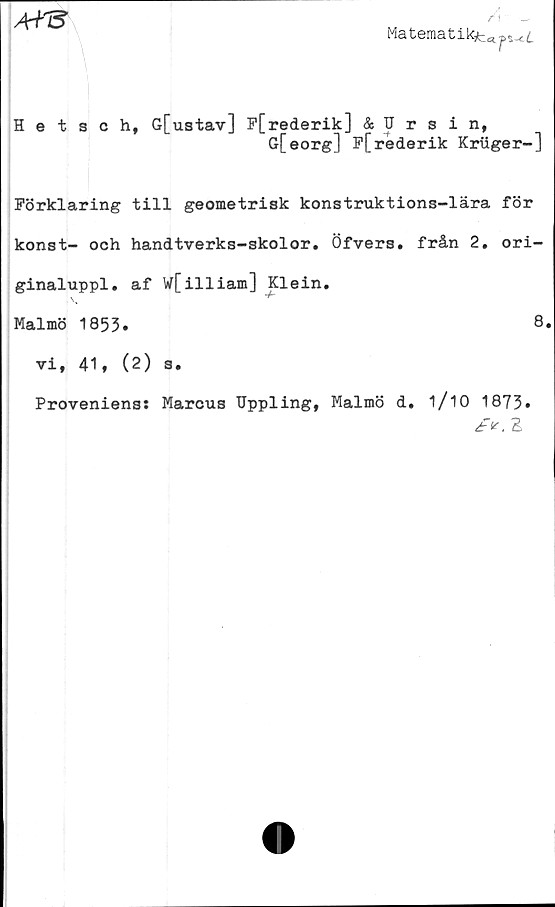 ﻿AY&
A - _
Materaatikfcd^^.
Hetsch, G[ustav] P[rederik] & Ursin,
G[eorg] F[rederik Kriiger-]
Förklaring till geometrisk konstruktions-lära för
konst- och handtverks-skolor. Öfvers. från 2. ori-
ginaluppl. af W[illiam] Klein.
Malmö 1853.	8
vi, 41, (2) s.
Proveniens: Marcus Uppling, Malmö d. 1/10 1873»
/>. E
