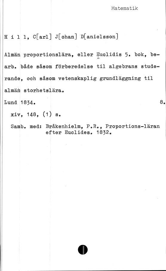  ﻿Matematik
Hill, C[arl] j[ohan] D[anielsson]
Almän proportionslära, eller Euclidis 5» bok, be-
arb. både såsom förberedelse til algebrans stude-
rande, och såsom vetenskaplig grundläggning til
almäh storhetslära.
Lund 1834»	8.
xiv, 148, (i) s.
Samb. meds Bråkenhielm, P.R., Proportions-läran
efter Euclides. 1832.