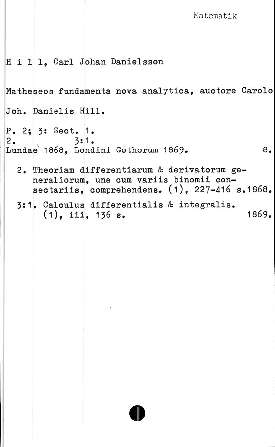  ﻿Matematik
Hill, Carl Johan Danielsson
Matheseos fundamenta nova analytica, auotore Carolo
Joh. Danielis Hill.
P. 2; 3: Seot
2.
Lundae 1868,
. 1.
3:1.
Londini Gothorum 1
869.
8.
2. Theoriam differentiarum & derivatorum ge-
neraliorum, una cum variis binomii oon-
sectariis, comprehendens. (i), 227-416 s.1868.
3:1. Calculus differentialis & integralis.
(1), iii, 136 s.	1869.