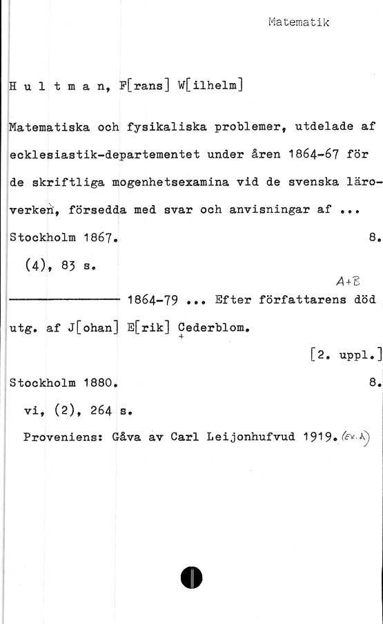  ﻿Matematik
Hultman, F[rans] W[ilhelm]
Matematiska och fysikaliska problemer, utdelade af
ecklesiastik-departementet under åren 1864-67 för
de skriftliga mogenhetsexamina vid de svenska läro-
verken;, försedda med svar och anvisningar af ...
Stockholm 1867.	8.
(4), 83 s.
---------------- 1864-79 ... Efter författarens död
utg. af j[ohan] E[rik] Cederblom.
[2. uppl.]
Stockholm 1880.	8.
vi, (2), 264 s.
Proveniens: Gåva av Carl Leijonhufvud 1919»^^)