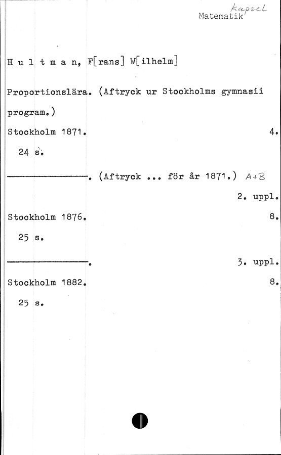  ﻿Aec-pi-cL
Matematik'
Hultman, F[rans] w[ilhelm]
Proportionslära. (Aftryck ur Stockholms gymnasii
program.)
Stockholm 1871.	4.
24	s.
----------------. (Aftryck ... för år 1871.) /Wg
2. uppl.
Stockholm 1876.	8.
25	s.
----------------.	5. uppl.
Stockholm 1882.
8.