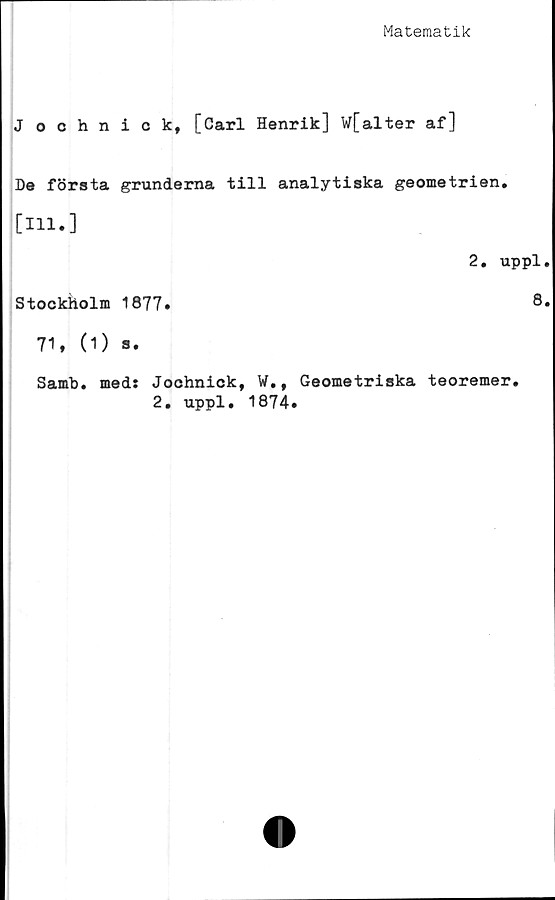  ﻿Matematik
Jochnick, [Carl Henrik] W[alter af]
De första grunderna till analytiska geometrien.
[111.]
Stockholm 1877»
71, (1) s.
2. uppl
8
Samb
med: Jochnick, W., Geometriska teoremer
2. uppl. 1874»