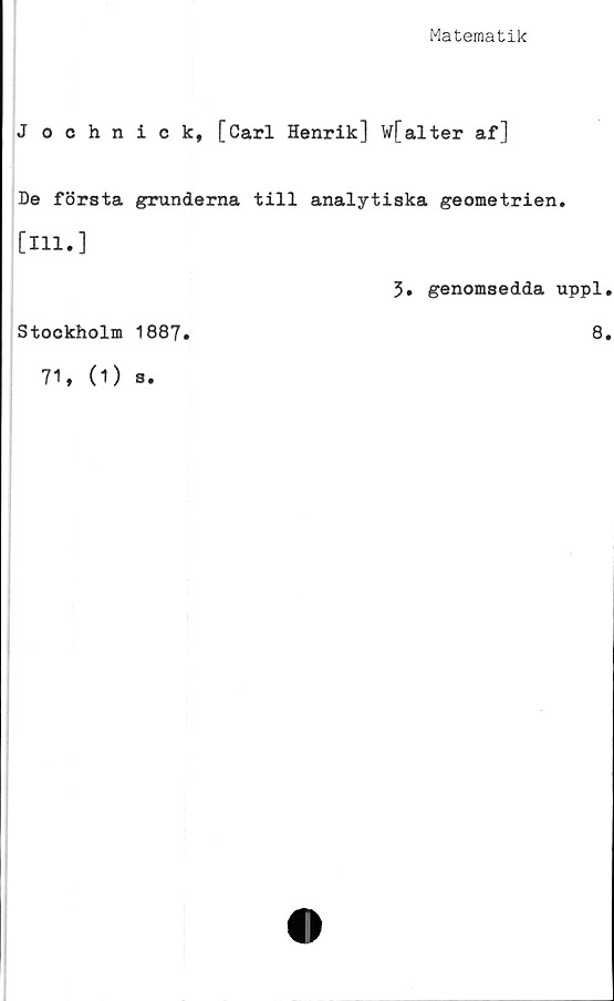  ﻿Matematik
J ochnick, [Carl Henrik] w[alter af]
De första grunderna till analytiska geometrien.
[111.]
5. genomsedda uppl.
Stockholm 1887.	8.
71, (1) 3.