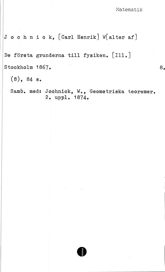  ﻿Matematik
J ochnick, [Carl Henrik] W[alter af]
De första grunderna till fysiken, [ill.]
Stockholm 1867.
(8), 84 s.
Samh. med: Jochnick, W., Geometriska teoremer.
2. uppl. 1874.