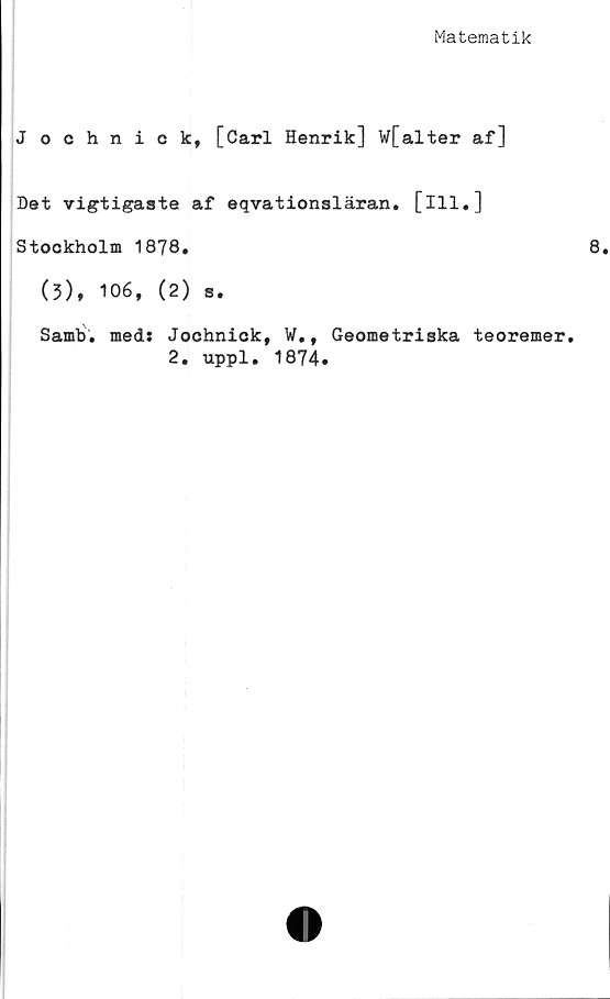  ﻿Matematik
J ochnick, [Carl Henrik] w[alter af]
Det vigtigaste af eqvationsläran. [ill.]
Stockholm 1878.
(3), 106, (2) s.
Samb. meds Jochnick, ¥., Geometriska teoremer.
2. uppl. 1874.