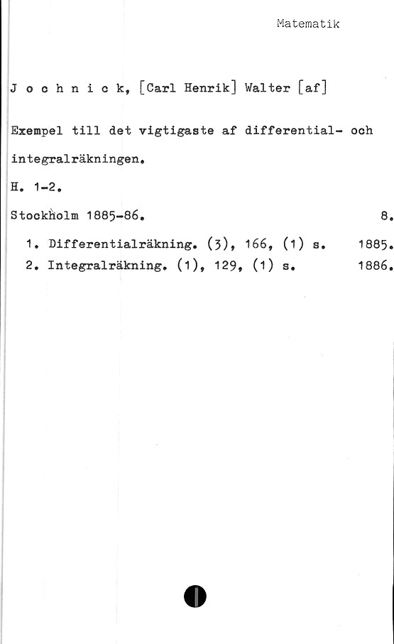  ﻿Matematik
J oohnick, [Carl Henrik] Walter [af]
Exempel till det vigtigaste af differential- ooh
integralräkningen,
H. 1-2.
Stockholm 1885-86,	8
1.	Differentialräkning, (3)» 166, (i) s. 1885
2,	Integralräkning, (i), 129, (i) s.	1886