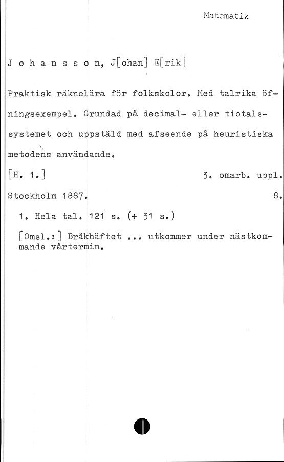  ﻿Matematik
Johansson, j[ohan] E[rik]
Praktisk räknelära för folkskolor. Med talrika öf-
ningsexempel. Grundad på decimal- eller tiotals-
systemet och uppstäld med afseende på heuristiska
metodens användande.
[H. 1.]
3. omarb. uppl.
Stockholm 1887.
1. Hela tal. 121 s.
[Omsl.:] Bråkhäftet
mande vårtermin.
(+ 31 s.)
... utkommer under nästkom-