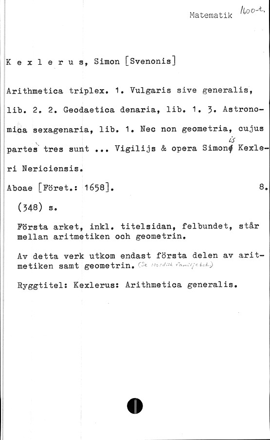  ﻿Matematik
/Coo-b.
Kexlerus, Simon [Svenonis]
Arithmetica triplex. 1. Vulgaris sive generalis,
lib. 2. 2. Geodaetica denaria, lib. 1,3» Astrono-
miea sexagenaria, lib. 1. Nec non geometria, cujus
v	Cs
partes tres sunt ... Vigilijs & opera Simonf Kexle-
ri Nericiensis.
Aboae [Föret.: 1658].	8.
(348) s.
Första arket, inkl. titelsidan, felbundet, står
mellan aritmetiken och geometrin.
Av detta verk utkom endast första delen av arit-
metiken samt geometrin. ^
Ryggtitel: Kexlerus: Arithmetica generalis.