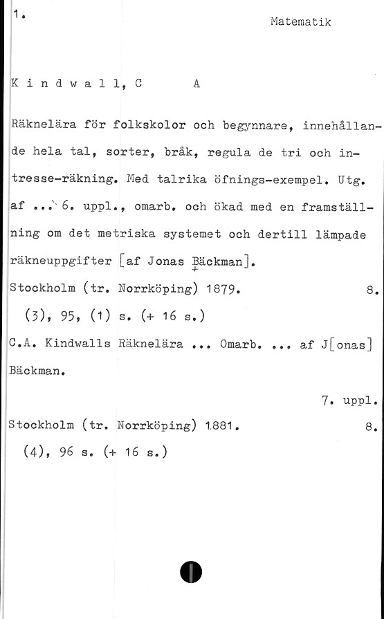 ﻿1
Matematik
Kindvall, C	A
Räknelära för folkskolor och begynnare, innehållan-
de hela tal, sorter, bråk, regula de tri och in-
tresse-räkning. Med talrika öfnings-exempel. Utg.
af ...6. uppl., omarb. och ökad med en framställ-
ning om det metriska systemet och dertill lämpade
räkneuppgifter [af Jonas Bäckman],
Stockholm (tr. Norrköping) 1879.	8.
(3), 95, (1) s. (+ 16 s.)
C.A. Kindwalls Räknelära ... Omarb. ... af j[onas]
Bäckman.
7. uppl.
Stockholm (tr. Norrköping) 1.881,	8.
(4), 96 s. (+ 16 s.)