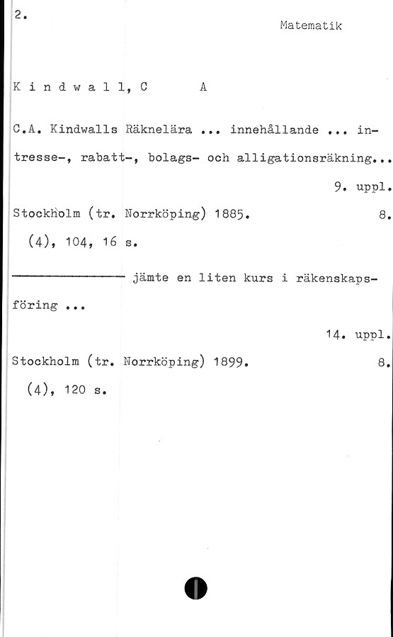  ﻿2
Matematik
Kindwall, C	A
C.A. Kindwalls Räknelära ... innehållande ... in-
tresse-, rabatt-, bolags- och alligationsräkning...
9. uppl.
Stockholm (tr. Norrköping) 1885.	8.
(4), 104, 16 s.
jämte en liten kurs i räkenskaps-
föring ...
Stockholm (tr. Norrköping) 1899.
14. uppl.
8.
(4), 120 s
